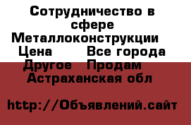 Сотрудничество в сфере Металлоконструкции  › Цена ­ 1 - Все города Другое » Продам   . Астраханская обл.